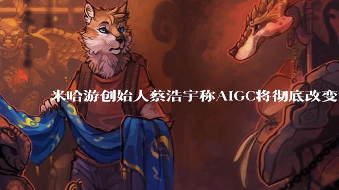 米哈游创始人蔡浩宇称AIGC将彻底改变游戏行业，游戏创造只属于顶尖团队，普通开发者建议转行，如何理解？